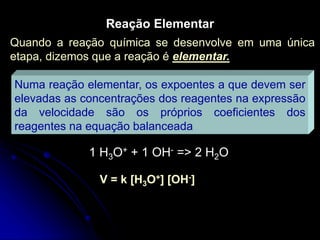 Reação Elementar
Quando a reação química se desenvolve em uma única
etapa, dizemos que a reação é elementar.
Numa reação elementar, os expoentes a que devem ser
elevadas as concentrações dos reagentes na expressão
da velocidade são os próprios coeficientes dos
reagentes na equação balanceada
1 H3O+ + 1 OH- => 2 H2O
V = k [H3O+] [OH-]
 