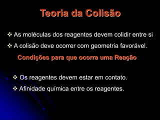 Teoria da Colisão
 As moléculas dos reagentes devem colidir entre si
 A colisão deve ocorrer com geometria favorável.
Condições para que ocorra uma Reação
 Os reagentes devem estar em contato.
 Afinidade química entre os reagentes.
 