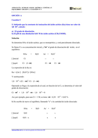 ANDALUCÍA / JUNIO 02. LOGSE / QUÍMICA / CINÉTICA Y
EQUILIBRIO / OPCIÓN A / CUESTIÓN Nº 5
www.profes.net es un servicio gratuito de Ediciones SM
OPCIÓN A
Cuestión 5
5. Sabiendo que la constante de ionización del ácido acético (Ka) tiene un valor de
1,8· 10-5
, calcule:
a) El grado de disociación.
b) El pH de una disolución 0,01 M de ácido acético (CH3COOH).
Solución
Se denomina HAc al ácido acético, que es monoprótico, y está parcialmente disociado.
Se llama Ci a su concentración inicial, y "a" al grado de disociación del ácido; en el
equilibrio:
HAc + H2O Ac-
+ H3O+
[ ]inicial Ci -- --
[ ]equil. Ci · (1- a) Ci · a Ci · a
La expresión de la Ka es:
Ka = ([Ac-
]· [H3O+
]) / [HAc]
Y sustituyendo:
1,8· 10-5
=(Ci· a)2
/ Ci · (1 - a)
Operando se llega a la expresiónde al cual, en función de la Ci, se determina el valor del
grado de disociación:
Ci· a2
+ 1,8 · 10-5
· a - 1,8 · 10-5
= 0
Así, por ejemplo, para una Ci = 1 M, se tiene: a = 4,24 · 10-3
= 0,42 %
b) Se escribe de nuevo el equilibrio, llamando "x" a la cantidad de ácido disociada:
HAc + H2O Ac-
+ H3O+
[ ]inicial 0,01 -- --
[ ]equil. 0,01 - x x x
 