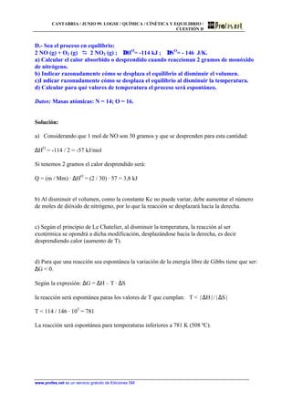 CANTABRIA / JUNIO 99. LOGSE / QUÍMICA / CÍNÉTICA Y EQUILIBRIO /
CUESTIÓN D
www.profes.net es un servicio gratuito de Ediciones SM
D.- Sea el proceso en equilibrio:
2 NO (g) + O2 (g) D 2 NO2 (g) ; ∆HO
= -114 kJ ; ∆SO
= - 146 J/K.
a) Calcular el calor absorbido o desprendido cuando reaccionan 2 gramos de monóxido
de nitrógeno.
b) Indicar razonadamente cómo se desplaza el equilibrio al disminuir el volumen.
c)I ndicar razonadamente cómo se desplaza el equilibrio al disminuir la temperatura.
d) Calcular para qué valores de temperatura el proceso será espontáneo.
Datos: Masas atómicas: N = 14; O = 16.
Solución:
a) Considerando que 1 mol de NO son 30 gramos y que se desprenden para esta cantidad:
∆HO
= -114 / 2 = -57 kJ/mol
Si tenemos 2 gramos el calor desprendido será:
Q = (m / Mm) · ∆HO
= (2 / 30) · 57 = 3,8 kJ
b) Al disminuir el volumen, como la constante Kc no puede variar, debe aumentar el número
de moles de dióxido de nitrógeno, por lo que la reacción se desplazará hacia la derecha.
c) Según el principio de Le Chatelier, al disminuir la temperatura, la reacción al ser
exotérmica se opondrá a dicha modificación, desplazándose hacia la derecha, es decir
desprendiendo calor (aumento de T).
d) Para que una reacción sea espontánea la variación de la energía libre de Gibbs tiene que ser:
∆G < 0.
Según la expresión: ∆G = ∆H – T · ∆S
la reacción será espontánea paras los valores de T que cumplan: T < x∆Hx/x∆Sx
T < 114 / 146 · 103
= 781
La reacción será espontánea para temperaturas inferiores a 781 K (508 ºC).
 