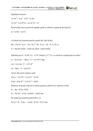 CANTABRIA / SEPTIEMBRE 00. LOGSE / QUIMICA / CINETICA Y EQUILIBRIO /
OPCION I / PROBLEMA 2
www.profes.net es un servicio gratuito de Ediciones SM
Quedando entonces:
5,2·10-4
= 4· α2
· 4·10-3
/ (1-α)
5,2·10-4
- 5,2·10-4
α - 1,6·10-2
α2
= 0
Resolviendo esta ecuación de segundo grado se obtiene el grado de disociación:
α = 0,164 = 16,4 %
c) Calculo de la presión parcial a partir del valor de Kp:
Kp = ( Pp I)2
/ Pp I2 = (PT · X I)2
/ (PT · X I2) = (PT · X I
2
) / (X I2)
X = fracción molar = moles de soluto / moles totales
Sabiendo que α = 0,164 , C0 = 4·10-3
moles/L y V =5 L, se calcula la composición en moles:
nT = (C0(1-α) + 2αC0) · V = 2,33·10-2
moles
n I2 = C0(1-α) · V = 1,67·10-2
n I = 2αC0 · V = 6,56·10-3
Así las fracciones molares serán:
X (I2) = 1,67·10-2
/ 2,33·10-2
= 0,716
X (I) = 6,56·10-3
/ 2,33·10-2
= 0,284
Hallamos la presión total de la mezcla gaseosa a partir de su relación con Kp:
PT = Kp · X (I2) / X2
(I)
PT = 5,0·10-2
· 0,716 / (0,284)2
= 0,443 atm
De modo que la presión parcial de I2 es:
Pp (I2) = PT · X (I2) = 0,443 · 0,716 = 0,317 atm.
 
