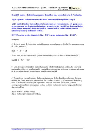 CANTABRIA / SEPTIEMBRE 01. LOGSE / QUÍMICA / CINÉTICA Y EQUILIBRIO /
CUESTIÓN D
www.profes.net es un servicio gratuito de Ediciones SM
D. a) [0.5 puntos ] Definir los conceptos de ácido y base según la teoría de Arrhenius.
b) [0.5 puntos] Indicar como esta formada una disolución reguladora de pH.
c) [ 1 punto ] Indicar razonadamente las disoluciones reguladoras de pH que pueden
prepararse con las siguientes disoluciones acuosas: Acido clorhídrico; ácido sulfúrico;
ácido acético (etanoico); ácido metanoico; cloruro sódico; sulfato sódico; acetato
(etanoato) sódico y metanoato sódico.
DATOS. Acido acético (etanoico): Ka = 2.10-5
. Acido metanoico: Ka = 1,7.10-4
.
Solución:
a) Según la teoría de Arrhenius, un ácido es una sustancia que en disolución acuosa es capaz
de ceder protones:
HCl τ H+
+ Cl-
Y una base, sería toda sustancia que en disolución acuosa, se disocia dando iones OH-
:
NaOH τ Na-
+ OH-
b) Una disolución reguladora o amortiguadora, está formada por un ácido débil y su base
conjugada, o bien por una base débil y su ácido conjugado; de modo que pequeñas adiciones
de ácido o base fuertes no modifican sensiblemente su pH.
c) Teniendo en cuenta los datos dados, se deduce que de los 4 ácidos, solamente dos son
débiles, los 2 que presentan constante de disociación: el acético y el metanoico. Por ello, y
dada la definición de disolución reguladora anterior, sólo estos dos ácidos, con sus
correspondientes bases conjugadas: acetato sódico y metanoato sódico, las podrán formar.
Así, se tendrían:
Acido acético / acetato sódico.
Ácido metanoico / metanoato sódico.
 
