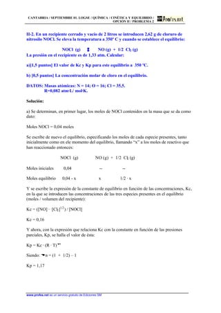 CANTABRIA / SEPTIEMBRE 01. LOGSE / QUÍMICA / CINÉTICA Y EQUILIBRIO /
OPCIÓN II / PROBLEMA 2
www.profes.net es un servicio gratuito de Ediciones SM
II-2. En un recipiente cerrado y vacío de 2 litros se introducen 2,62 g de cloruro de
nitrosilo NOCl. Se eleva la temperatura a 350º C y cuando se establece el equilibrio:
NOCl (g) NO (g) + 1/2 Cl2 (g)
La presión en el recipiente es de 1,33 atm. Calcular:
a)[1,5 puntos] El valor de Kc y Kp para este equilibrio a 350 ºC.
b) [0,5 puntos] La concentración molar de cloro en el equilibrio.
DATOS: Masas atómicas: N = 14; O = 16; Cl = 35,5.
R=0,082 atm·L/ mol·K.
Solución:
a) Se determinan, en primer lugar, los moles de NOCl contenidos en la masa que se da como
dato:
Moles NOCl = 0,04 moles
Se escribe de nuevo el equilibrio, especificando los moles de cada especie presentes, tanto
inicialmente como en ele momento del equilibrio, llamando “x” a los moles de reactivo que
han reaccionado entonces:
NOCl (g) NO (g) + 1/2 Cl2 (g)
Moles iniciales 0,04 -- --
Moles equilibrio 0,04 - x x 1/2 · x
Y se escribe la expresión de la constante de equilibrio en función de las concentraciones, Kc,
en la que se introducen las concentraciones de las tres especies presentes en el equilibrio
(moles / volumen del recipiente):
Kc = ([NO] · [Cl2]1/2
) / [NOCl]
Kc = 0,16
Y ahora, con la expresión que relaciona Kc con la constante en función de las presiones
parciales, Kp, se halla el valor de ésta:
Kp = Kc · (R · T)Dn
Siendo: Dn = (1 + 1/2) – 1
Kp = 1,17
 