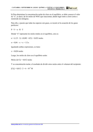 CANTABRIA / SEPTIEMBRE 01. LOGSE / QUÍMICA / CINÉTICA Y EQUILIBRIO /
OPCIÓN II / PROBLEMA 2
www.profes.net es un servicio gratuito de Ediciones SM
b) Para determinar la concentración molar de cloro en el equilibrio, se debe conocer el valor
de “x”, es decir, de los moles de NOCl que reaccionan, dando lugar tanto a cloro como a
monóxido de nitrógeno.
Para ello, y puesto que todas las especies son gases, se recurre al la ecuación de los gases
perfectos:
P · V = n · R · T
Donde “n” representa los moles totales en el equilibrio, esto es:
n = (1,33 · 2) / (0,082 · 623) = 0,052 moles
n = 0,04 – x + x + 1/2·x
Igualando ambas expresiones, se tiene:
x = 0,024 moles
Luego, los moles de cloro en el equilibrio serán:
Moles de Cl2 = 0,012 moles
Y su concentración molar, el resultado de dividir estos moles entre el volumen del recipiente:
[Cl2] = 0,012 / 2 = 6 · 10-3
M
 