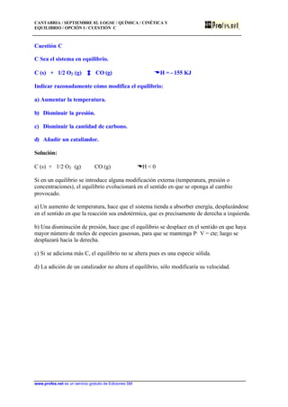 CANTABRIA / SEPTIEMBRE 02. LOGSE / QUÍMICA / CINÉTICA Y
EQUILIBRIO / OPCIÓN I / CUESTIÓN C
www.profes.net es un servicio gratuito de Ediciones SM
Cuestión C
C Sea el sistema en equilibrio.
C (s) + 1/2 O2 (g) CO (g) DDH = - 155 KJ
Indicar razonadamente cómo modifica el equilibrio:
a) Aumentar la temperatura.
b) Disminuir la presión.
c) Disminuir la cantidad de carbono.
d) Añadir un catalizador.
Solución:
C (s) + 1/2 O2 (g) CO (g) DH < 0
Si en un equilibrio se introduce alguna modificación externa (temperatura, presión o
concentraciones), el equilibrio evolucionará en el sentido en que se oponga al cambio
provocado.
a) Un aumento de temperatura, hace que el sistema tienda a absorber energía, desplazándose
en el sentido en que la reacción sea endotérmica, que es precisamente de derecha a izquierda.
b) Una disminución de presión, hace que el equilibrio se desplace en el sentido en que haya
mayor número de moles de especies gaseosas, para que se mantenga P· V = cte; luego se
desplazará hacia la derecha.
c) Si se adiciona más C, el equilibrio no se altera pues es una especie sólida.
d) La adición de un catalizador no altera el equilibrio, sólo modificaría su velocidad.
 