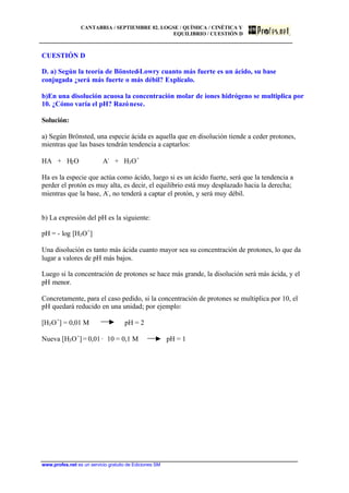 CANTABRIA / SEPTIEMBRE 02. LOGSE / QUÍMICA / CINÉTICA Y
EQUILIBRIO / CUESTIÓN D
www.profes.net es un servicio gratuito de Ediciones SM
CUESTIÓN D
D. a) Según la teoría de Bönsted-Lowry cuanto más fuerte es un ácido, su base
conjugada ¿será más fuerte o más débil? Explícalo.
b)En una disolución acuosa la concentración molar de iones hidrógeno se multiplica por
10. ¿Cómo varía el pH? Razónese.
Solución:
a) Según Brönsted, una especie ácida es aquella que en disolución tiende a ceder protones,
mientras que las bases tendrán tendencia a captarlos:
HA + H2O A-
+ H3O+
Ha es la especie que actúa como ácido, luego si es un ácido fuerte, será que la tendencia a
perder el protón es muy alta, es decir, el equilibrio está muy desplazado hacia la derecha;
mientras que la base, A-
, no tenderá a captar el protón, y será muy débil.
b) La expresión del pH es la siguiente:
pH = - log [H3O+
]
Una disolución es tanto más ácida cuanto mayor sea su concentración de protones, lo que da
lugar a valores de pH más bajos.
Luego si la concentración de protones se hace más grande, la disolución será más ácida, y el
pH menor.
Concretamente, para el caso pedido, si la concentración de protones se multiplica por 10, el
pH quedará reducido en una unidad; por ejemplo:
[H3O+
] = 0,01 M pH = 2
Nueva [H3O+
] = 0,01 · 10 = 0,1 M pH = 1
 