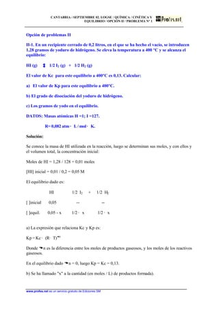 CANTABRIA / SEPTIEMBRE 02. LOGSE / QUÍMICA / CINÉTICA Y
EQUILIBRIO / OPCIÓN II / PROBLEMA Nº 1
www.profes.net es un servicio gratuito de Ediciones SM
Opción de problemas II
II-1. En un recipiente cerrado de 0,2 litros, en el que se ha hecho el vacío, se introducen
1,28 gramos de yoduro de hidrógeno. Se eleva la temperatura a 400 ºC y se alcanza el
equilibrio:
HI (g) 1/2 I2 (g) + 1/2 H2 (g)
El valor de Kc para este equilibrio a 400ºC es 0,13. Calcular:
a) El valor de Kp para este equilibrio a 400ºC.
b) El grado de disociación del yoduro de hidrógeno.
c) Los gramos de yodo en el equilibrio.
DATOS: Masas atómicas H =1; I =127.
R= 0,082 atm · L / mol · K.
Solución:
Se conoce la masa de HI utilizada en la reacción, luego se determinan sus moles, y con ellos y
el volumen total, la concentración inicial:
Moles de HI = 1,28 / 128 = 0,01 moles
[HI] inicial = 0,01 / 0,2 = 0,05 M
El equilibrio dado es:
HI 1/2 I2 + 1/2 H2
[ ]inicial 0,05 -- --
[ ]equil. 0,05 - x 1/2 · x 1/2 · x
a) La expresión que relaciona Kc y Kp es:
Kp = Kc · (R· T)Dn
Donde Dn es la diferencia entre los moles de productos gaseosos, y los moles de los reactivos
gaseosos.
En el equilibrio dado Dn = 0, luego Kp = Kc = 0,13.
b) Se ha llamado "x" a la cantidad (en moles / L) de productos formada).
 
