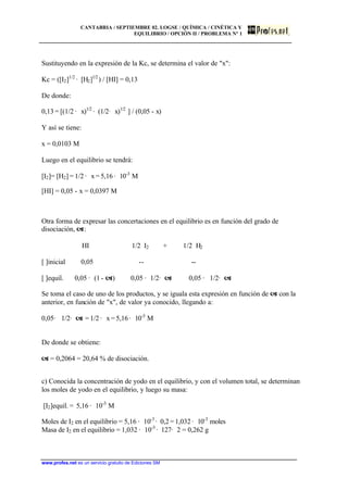 CANTABRIA / SEPTIEMBRE 02. LOGSE / QUÍMICA / CINÉTICA Y
EQUILIBRIO / OPCIÓN II / PROBLEMA Nº 1
www.profes.net es un servicio gratuito de Ediciones SM
Sustituyendo en la expresión de la Kc, se determina el valor de "x":
Kc = ([I2]1/2
· [H2]1/2
) / [HI] = 0,13
De donde:
0,13 = [(1/2 · x)1/2
· (1/2· x)1/2
] / (0,05 - x)
Y así se tiene:
x = 0,0103 M
Luego en el equilibrio se tendrá:
[I2]= [H2] = 1/2 · x = 5,16 · 10-3
M
[HI] = 0,05 - x = 0,0397 M
Otra forma de expresar las concertaciones en el equilibrio es en función del grado de
disociación, a:
HI 1/2 I2 + 1/2 H2
[ ]inicial 0,05 -- --
[ ]equil. 0,05 · (1 - a) 0,05 · 1/2· a 0,05 · 1/2· a
Se toma el caso de uno de los productos, y se iguala esta expresión en función de a con la
anterior, en función de "x", de valor ya conocido, llegando a:
0,05· 1/2· a = 1/2 · x = 5,16 · 10-3
M
De donde se obtiene:
a = 0,2064 = 20,64 % de disociación.
c) Conocida la concentración de yodo en el equilibrio, y con el volumen total, se determinan
los moles de yodo en el equilibrio, y luego su masa:
[I2]equil. = 5,16 · 10-3
M
Moles de I2 en el equilibrio = 5,16 · 10-3
· 0,2 = 1,032 · 10-3
moles
Masa de I2 en el equilibrio = 1,032 · 10-3
· 127· 2 = 0,262 g
 