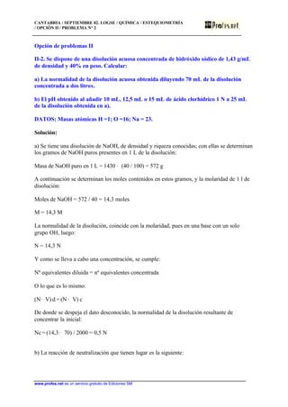 CANTABRIA / SEPTIEMBRE 02. LOGSE / QUÍMICA / ESTEQUIOMETRÍA
/ OPCIÓN II / PROBLEMA Nº 2
www.profes.net es un servicio gratuito de Ediciones SM
Opción de problemas II
II-2. Se dispone de una disolución acuosa concentrada de hidróxido sódico de 1,43 g/mL
de densidad y 40% en peso. Calcular:
a) La normalidad de la disolución acuosa obtenida diluyendo 70 mL de la disolución
concentrada a dos litros.
b) El pH obtenido al añadir 10 mL, 12,5 mL o 15 mL de ácido clorhídrico 1 N a 25 mL
de la disolución obtenida en a).
DATOS: Masas atómicas H =1; O =16; Na = 23.
Solución:
a) Se tiene una disolución de NaOH, de densidad y riqueza conocidas; con ellas se determinan
los gramos de NaOH puros presentes en 1 L de la disolución:
Masa de NaOH puro en 1 L = 1430 · (40 / 100) = 572 g
A continuación se determinan los moles contenidos en estos gramos, y la molaridad de 1 l de
disolución:
Moles de NaOH = 572 / 40 = 14,3 moles
M = 14,3 M
La normalidad de la disolución, coincide con la molaridad, pues en una base con un solo
grupo OH, luego:
N = 14,3 N
Y como se lleva a cabo una concentración, se cumple:
Nº equivalentes diluida = nº equivalentes concentrada
O lo que es lo mismo:
(N· V) d = (N · V) c
De donde se despeja el dato desconocido, la normalidad de la disolución resultante de
concentrar la inicial:
Nc = (14,3 · 70) / 2000 = 0,5 N
b) La reacción de neutralización que tienen lugar es la siguiente:
 