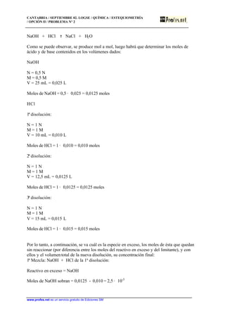 CANTABRIA / SEPTIEMBRE 02. LOGSE / QUÍMICA / ESTEQUIOMETRÍA
/ OPCIÓN II / PROBLEMA Nº 2
www.profes.net es un servicio gratuito de Ediciones SM
NaOH + HCl τ NaCl + H2O
Como se puede observar, se produce mol a mol, luego habrá que determinar los moles de
ácido y de base contenidos en los volúmenes dados:
NaOH
N = 0,5 N
M = 0,5 M
V = 25 mL = 0,025 L
Moles de NaOH = 0,5 · 0,025 = 0,0125 moles
HCl
1ª disolución:
N = 1 N
M = 1 M
V = 10 mL = 0,010 L
Moles de HCl = 1 · 0,010 = 0,010 moles
2ª disolución:
N = 1 N
M = 1 M
V = 12,5 mL = 0,0125 L
Moles de HCl = 1 · 0,0125 = 0,0125 moles
3ª disolución:
N = 1 N
M = 1 M
V = 15 mL = 0,015 L
Moles de HCl = 1 · 0,015 = 0,015 moles
Por lo tanto, a continuación, se va cuál es la especie en exceso, los moles de ésta que quedan
sin reaccionar (por diferencia entre los moles del reactivo en exceso y del limitante), y con
ellos y el volumentotal de la nueva disolución, su concentración final:
1ª Mezcla: NaOH + HCl de la 1ª disolución:
Reactivo en exceso = NaOH
Moles de NaOH sobran = 0,0125 - 0,010 = 2,5 · 10-3
 
