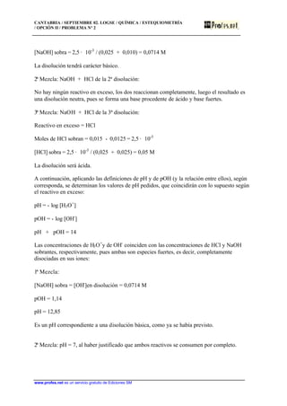 CANTABRIA / SEPTIEMBRE 02. LOGSE / QUÍMICA / ESTEQUIOMETRÍA
/ OPCIÓN II / PROBLEMA Nº 2
www.profes.net es un servicio gratuito de Ediciones SM
[NaOH] sobra = 2,5 · 10-3
/ (0,025 + 0,010) = 0,0714 M
La disolución tendrá carácter básico.
2ª Mezcla: NaOH + HCl de la 2ª disolución:
No hay ningún reactivo en exceso, los dos reaccionan completamente, luego el resultado es
una disolución neutra, pues se forma una base procedente de ácido y base fuertes.
3ª Mezcla: NaOH + HCl de la 3ª disolución:
Reactivo en exceso = HCl
Moles de HCl sobran = 0,015 - 0,0125 = 2,5 · 10-3
[HCl] sobra = 2,5 · 10-3
/ (0,025 + 0,025) = 0,05 M
La disolución será ácida.
A continuación, aplicando las definiciones de pH y de pOH (y la relación entre ellos), según
corresponda, se determinan los valores de pH pedidos, que coincidirán con lo supuesto según
el reactivo en exceso:
pH = - log [H3O+
]
pOH = - log [OH-
]
pH + pOH = 14
Las concentraciones de H3O+
y de OH-
coinciden con las concentraciones de HCl y NaOH
sobrantes, respectivamente, pues ambas son especies fuertes, es decir, completamente
disociadas en sus iones:
1ª Mezcla:
[NaOH] sobra = [OH-
]en disolución = 0,0714 M
pOH = 1,14
pH = 12,85
Es un pH correspondiente a una disolución básica, como ya se había previsto.
2ª Mezcla: pH = 7, al haber justificado que ambos reactivos se consumen por completo.
 