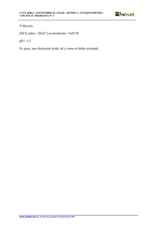 CANTABRIA / SEPTIEMBRE 02. LOGSE / QUÍMICA / ESTEQUIOMETRÍA
/ OPCIÓN II / PROBLEMA Nº 2
www.profes.net es un servicio gratuito de Ediciones SM
3ª Mezcla:
[HCl] sobra = [H3O+
] en disolución = 0,05 M
pH = 1,3
Es, pues, una disolución ácida, tal y como se había razonado.
 
