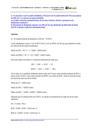 CATALUÑA / SEPTIEMBRE 98.COU / QUIMICA / CINETICA Y EQUILIBRIO / SERIE
4 / PROBLEMA Nº 2
www.profes.net es un servicio gratuito de Ediciones SM
2.- Se mezclan 2 cm3
de ácido clorhídrico 2 M con 5 cm3
de ácido nítrico 0,5 M en un matraz
de 250 cm3
y se enrasa con agua destilada.
a) ¿Cuáles serán las concentraciones de los iones cloruro, nitrato y protones en la
disolución resultante?
b) Mezclando la disolución anterior con 100 cm3
de una disolución de hidróxido de bario
0,25 M. Calcular el pH de la disolución final.
Solución:
a) El volumen final de la disolución es 250 cm3
= 0,250 L
Como inicialmente se tiene: 2 cm3
de HCl 2 M y 5 cm3
de HNO3 0,5 M, hay que calcular los moles
de cada uno de los ácidos inicialmente.
Moles de HCl = M · V = 2 · 0,002 = 0,004 moles
Moles de HNO3 = M · V = 0,5 · 0,005 = 0,0025 moles
Estos dos ácidos son fuertes y se disocian totalmente de modo que:
HCl + H2O → H3O+
+ Cl-
HNO3 + H2O → H3O+
+ NO3
-
Por lo tanto, en el equilibrio tendremos tantos moles de Cl-
como moles iniciales teníamos de HCl, y
tantos moles de NO3
-
como moles iniciales de HNO3. Los moles de H3O+
, serán la suma de los que
provienen de cada uno de los ácidos.
Moles de Cl-
= 0,004 moles
Moles de NO3
-
= 0,0025 moles
Moles de H3O+
= 0,004 + 0,0025 = 0,0065 moles
Sabiendo que el volumen final son 0,250 L, se calcula la concentración de cada uno de los iones
anteriores.
M = nº moles / V(L)
[Cl-
] = 0,004 / 0,250 = 0,016 mol / L
[NO3
-
] = 0,0025 / 0,250 = 0,010 mol / L
 