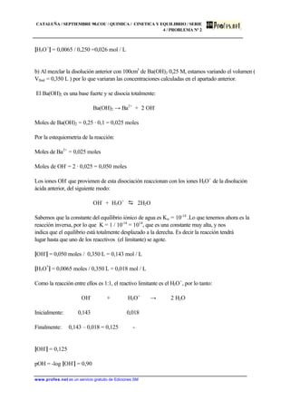 CATALUÑA / SEPTIEMBRE 98.COU / QUIMICA / CINETICA Y EQUILIBRIO / SERIE
4 / PROBLEMA Nº 2
www.profes.net es un servicio gratuito de Ediciones SM
[H3O+
] = 0,0065 / 0,250 =0,026 mol / L
b) Al mezclar la disolución anterior con 100cm3
de Ba(OH)2 0,25 M, estamos variando el volumen (
Vfinal = 0,350 L ) por lo que variaran las concentraciones calculadas en el apartado anterior.
El Ba(OH)2 es una base fuerte y se disocia totalmente:
Ba(OH)2 → Ba2+
+ 2 OH-
Moles de Ba(OH)2 = 0,25 · 0,1 = 0,025 moles
Por la estequiometria de la reacción:
Moles de Ba2+
= 0,025 moles
Moles de OH-
= 2 · 0,025 = 0,050 moles
Los iones OH-
que provienen de esta disociación reaccionan con los iones H3O+
de la disolución
ácida anterior, del siguiente modo:
OH-
+ H3O+
D 2H2O
Sabemos que la constante del equilibrio iónico de agua es Kw = 10-14
.Lo que tenemos ahora es la
reacción inversa, por lo que K = 1 / 10-14
= 1014
, que es una constante muy alta, y nos
indica que el equilibrio está totalmente desplazado a la derecha. Es decir la reacción tendrá
lugar hasta que uno de los reacctivos (el limitante) se agote.
[OH-
] = 0,050 moles / 0,350 L = 0,143 mol / L
[H3O*
] = 0,0065 moles / 0,350 L = 0,018 mol / L
Como la reacción entre ellos es 1:1, el reactivo limitante es el H3O+
, por lo tanto:
OH-
+ H3O+
→ 2 H2O
Inicialmente: 0,143 0,018
Finalmente: 0,143 – 0,018 = 0,125 -
[OH-
] = 0,125
pOH = -log [OH-
] = 0,90
 
