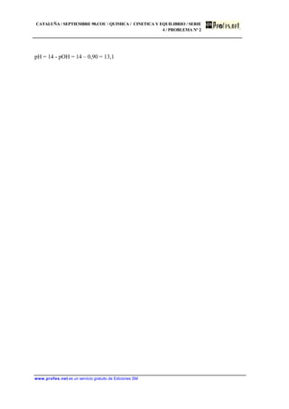 CATALUÑA / SEPTIEMBRE 98.COU / QUIMICA / CINETICA Y EQUILIBRIO / SERIE
4 / PROBLEMA Nº 2
www.profes.net es un servicio gratuito de Ediciones SM
pH = 14 - pOH = 14 – 0,90 = 13,1
 