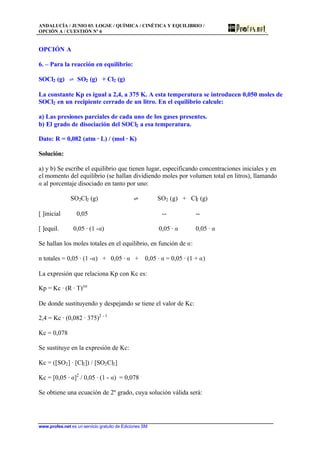 ANDALUCÍA / JUNIO 03. LOGSE / QUÍMICA / CINÉTICA Y EQUILIBRIO /
OPCIÓN A / CUESTIÓN Nº 6
www.profes.net es un servicio gratuito de Ediciones SM
OPCIÓN A
6. – Para la reacción en equilibrio:
SOCl2 (g) ‡ SO2 (g) + Cl2 (g)
La constante Kp es igual a 2,4, a 375 K. A esta temperatura se introducen 0,050 moles de
SOCl2 en un recipiente cerrado de un litro. En el equilibrio calcule:
a) Las presiones parciales de cada uno de los gases presentes.
b) El grado de disociación del SOCl2 a esa temperatura.
Dato: R = 0,082 (atm · L) / (mol · K)
Solución:
a) y b) Se escribe el equilibrio que tienen lugar, especificando concentraciones iniciales y en
el momento del equilibrio (se hallan dividiendo moles por volumen total en litros), llamando
a al porcentaje disociado en tanto por uno:
SO2Cl2 (g) ‡ SO2 (g) + Cl2 (g)
[ ]inicial 0,05 -- --
[ ]equil. 0,05 · (1 -a) 0,05 · a 0,05 · a
Se hallan los moles totales en el equilibrio, en función de a:
n totales = 0,05 · (1 -a) + 0,05 · a + 0,05 · a = 0,05 · (1 + a)
La expresión que relaciona Kp con Kc es:
Kp = Kc · (R · T)Dn
De donde sustituyendo y despejando se tiene el valor de Kc:
2,4 = Kc · (0,082 · 375)2 - 1
Kc = 0,078
Se sustituye en la expresión de Kc:
Kc = ([SO2] · [Cl2]) / [SO2Cl2]
Kc = [0,05 · a]2
/ 0,05 · (1 - a) = 0,078
Se obtiene una ecuación de 2º grado, cuya solución válida será:
 
