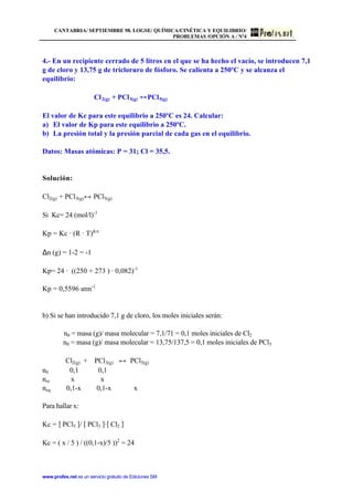 CANTABRIA/ SEPTIEMBRE 98. LOGSE/ QUÍMICA/CINÉTICA Y EQUILIBRIO/
PROBLEMAS /OPCIÓN A / Nº4
www.profes.net es un servicio gratuito de Ediciones SM
4.- En un recipiente cerrado de 5 litros en el que se ha hecho el vacío, se introducen 7,1
g de cloro y 13,75 g de tricloruro de fósforo. Se calienta a 250ºC y se alcanza el
equilibrio:
Cl2(g) + PCl3(g) PCl5(g)
El valor de Kc para este equilibrio a 250ºC es 24. Calcular:
a) El valor de Kp para este equilibrio a 250ºC.
b) La presión total y la presión parcial de cada gas en el equilibrio.
Datos: Masas atómicas: P = 31; Cl = 35,5.
Solución:
Cl2(g) + PCl3(g)↔ PCl5(g)
Si Kc= 24 (mol/l)-1
Kp = Kc · (R · T)∆ n
∆n (g) = 1-2 = -1
Kp= 24 · ((250 + 273 ) · 0,082)-1
Kp = 0,5596 atm-1
b) Si se han introducido 7,1 g de cloro, los moles iniciales serán:
n0 = masa (g)/ masa molecular = 7,1/71 = 0,1 moles iniciales de Cl2
n0 = masa (g)/ masa molecular = 13,75/137,5 = 0,1 moles iniciales de PCl3
Cl2(g) + PCl3(g) ↔ PCl5(g)
n0 0,1 0,1
nre x x
neq 0,1-x 0,1-x x
Para hallar x:
Kc = [ PCl5 ]/ [ PCl3 ]·[ Cl2 ]
Kc = ( x / 5 ) / ((0,1-x)/5 ))2
= 24
 