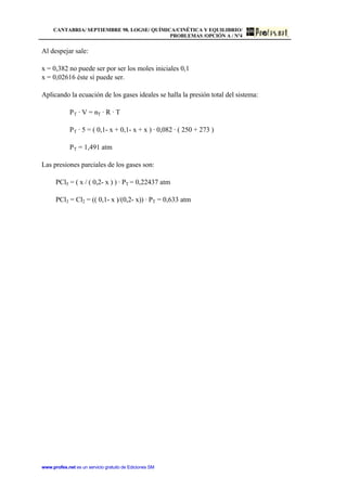 CANTABRIA/ SEPTIEMBRE 98. LOGSE/ QUÍMICA/CINÉTICA Y EQUILIBRIO/
PROBLEMAS /OPCIÓN A / Nº4
www.profes.net es un servicio gratuito de Ediciones SM
Al despejar sale:
x = 0,382 no puede ser por ser los moles iniciales 0,1
x = 0,02616 éste sí puede ser.
Aplicando la ecuación de los gases ideales se halla la presión total del sistema:
PT · V = nT · R · T
PT · 5 = ( 0,1- x + 0,1- x + x ) · 0,082 · ( 250 + 273 )
PT = 1,491 atm
Las presiones parciales de los gases son:
PCl5 = ( x / ( 0,2- x ) ) · PT = 0,22437 atm
PCl3 = Cl2 = (( 0,1- x )/(0,2- x)) · PT = 0,633 atm
 