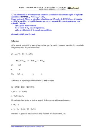 CASTILLA-LA MANCHA/ JUNIO 00. LOGSE / QUÍMICA / CINETICA Y
EQUILIBRIO / OPCION A / CUESTIÓN 1
www.profes.net es un servicio gratuito de Ediciones SM
1.- La fornamida se descompone en amoniaco y monóxido de carbono según el siguiente
equilibrio: HCONH2 (g) D NH3 (g) + CO(g)
En un matrazde 5litros se introducen inicialmente 2,5 moles de HCONH2(g) . Al calentar
a 130ºC se establece el equilibrio anterior , cuya constante Kc a esa temperatura vale
4,8mol/l. Calcula :
a) El grado de disociación
b) El valor de Kp a esa temperatura.
c) La presión total de la mezcla en equilibrio.
(Datos R=0,082 atm*l/k*mol)
Solución:
a) Se trata de un equlibrio homogéneo en fase gas. Se confecciona con los datos del enunciado
la siguiente tabla de concentraciones:
Co = no / V = 2,5 / 5 = 0,5 M
HCONH2 (g) D NH3 (g) + CO(g)
Co 0,5
Cr x
Ceq 0,5 – x x x
Aplicando la ley del equilibrio químico (LAM) se tiene:
Kc = [NH3] · [CO] / HCONH2
4,8 = (x · x) / (0,5-x)
x = 0,456 mol/L
El grado de disociación se obtiene a partir de la concentración reaccionante x:
x = Co · a
a = x / Co = 0,456 / 0,5 = 0,912
Por tanto el grado de disociaciónes muy elevado, del orden del 91,2 %.
 