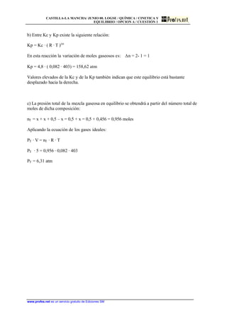 CASTILLA-LA MANCHA/ JUNIO 00. LOGSE / QUÍMICA / CINETICA Y
EQUILIBRIO / OPCION A / CUESTIÓN 1
www.profes.net es un servicio gratuito de Ediciones SM
b) Entre Kc y Kp existe la siguiente relación:
Kp = Kc · ( R · T )Dn
En esta reacción la variación de moles gaseosos es: Dn = 2- 1 = 1
Kp = 4,8 · ( 0,082 · 403) = 158,62 atm
Valores elevados de la Kc y de la Kp también indican que este equilibrio está bastante
desplazado hacia la derecha.
c) La presión total de la mezcla gaseosa en equilibrio se obtendrá a partir del número total de
moles de dicha composición:
nT = x + x + 0,5 – x = 0,5 + x = 0,5 + 0,456 = 0,956 moles
Aplicando la ecuación de los gases ideales:
PT · V = nT · R · T
PT · 5 = 0,956 · 0,082 · 403
PT = 6,31 atm
 
