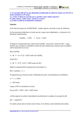 CASTILLA-LA MANCHA/ JUNIO 00. LOGSE / QUÍMICA / CINETICA Y
EQUILIBRIO / OPCION A / CUESTIÓN 2
www.profes.net es un servicio gratuito de Ediciones SM
2.- Se mezclan 250 cm3
de una disolución de hidróxido de calcio 0,1 molar con 125 cm3
ce
ácido clorhídrico 0,75 molar.
a) ¿ Cómo se llama la reacción que se produce entre ambas especies?.
b) ¿Que especie , ácido o base , queda en exceso?.
c) ¿Cuál es el pH de la disolución resultante?.
Solución:
a) Se trata de un proceso ACIDO-BASE . Ambas especies son ácido y base de Arrhenius.
En las reacciones ácido-base se forma una sal y agua como subproducto, y al proceso se le
denomina neutralización:
Ca(OH)2 + 2 HCl " CaCl2 + 2 H2O
b) Según la estequiometría por cada mol de Ca(OH)2 reaccionan 2 moles de HCl . Luego
tenemos que averiguar la cantidad en moles de cada sustancia que tenemos, para así deducir
cuál se encuentra en exceso:
Base Ca(OH)2
n = M · V = 0,1· 0,25 = 0,025 moles de Ca(OH)2
Ácido HCl
n = M · V = 0,75 · 0,125 = 0,093 moles de HCl
Según la estequiometría la proporción reaccionante es:
HCl / Ca(OH)2 = 2 / 1
Si suponemos que reacciona todo el hidróxido de calcio, necesitaríamos de clorhidrico:
2 / 1 = x / 0,025
x = 0,05 moles
Luego el HClse encuentra en exceso.
Exceso HCl = 0,093 - 0,05 = 0,043 moles
c) Para expresar la acidez o basicidad de una disolución se emplea el concepto de pH:
pH = - log [H3O+
]
En medio acuoso tanto el ácido como la base, al ser fuertes, estan totalmente disociados.
 