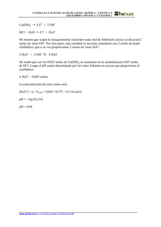 CASTILLA-LA MANCHA/ JUNIO 00. LOGSE / QUÍMICA / CINETICA Y
EQUILIBRIO / OPCION A / CUESTIÓN 2
www.profes.net es un servicio gratuito de Ediciones SM
Ca(OH)2 " Ca2+
+ 2 OH-
HCl + H2O " Cl-
+ H3O+
De manera que según la estequiometría inicialpor cada mol de hidróxido calcico se disocian2
moles de iones OH-
. Por otra parte, esta cantidad se necesita neutralizar con 2 moles de ácido
clorhidrico, que a su vez proporcionan 2 moles de iones H3O+
.
2 H3O+
+ 2 OH-
D 4 H2O
De modo que con los 0,025 moles de Ca(OH)2 se consumen en la neutralización 0,05 moles
de HCl. Luego el pH estará determinado por los iones hidronio en exceso que proporciona el
clorhídrico.
n H3O+
= 0,043 moles
La concentración de estos iones será:
[H3O+
] = n / Vtotal = 0,043 / 0,375 = 0,114 mol/L
pH = - log (0,114)
pH = 0,94
 