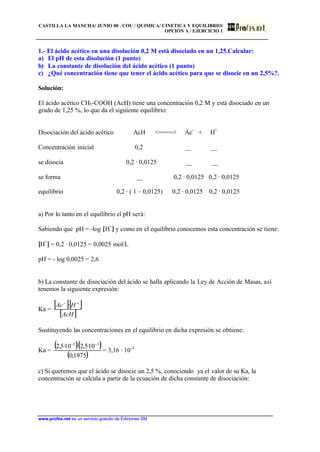 CASTILLA LA MANCHA/ JUNIO 00 . COU / QUIMICA/ CINETICA Y EQUILIBRIO/
OPCIÓN A / EJERCICIO 1
www.profes.net es un servicio gratuito de Ediciones SM
1.- El ácido acético en una disolución 0,2 M está disociado en un 1,25.Calcular:
a) El pH de esta disolución (1 punto)
b) La constante de disolución del ácido acético (1 punto)
c) ¿Qué concentración tiene que tener el ácido acético para que se disocie en un 2,5%?.
Solución:
El ácido acético CH3-COOH (AcH) tiene una concentración 0,2 M y está disociado en un
grado de 1,25 %, lo que da el siguiente equilibrio:
Disociación del ácido acético AcH <====> Ac-
+ H+
Concentración inicial 0,2 __ __
se disocia 0,2 · 0,0125 __ __
se forma __ 0,2 · 0,0125 0,2 · 0,0125
equilibrio 0,2 · ( 1 – 0,0125) 0,2 · 0,0125 0,2 · 0,0125
a) Por lo tanto en el equilibrio el pH será:
Sabiendo que pH = -log [H+
] y como en el equilibrio conocemos esta concentración se tiene:
[H+
] = 0,2 · 0,0125 = 0,0025 mol/L
pH = - log 0,0025 = 2,6
b) La constante de disociación del ácido se halla aplicando la Ley de Acción de Masas, así
tenemos la siguiente expresión:
Ka =
[ ][ ]
[ ]AcH
HAc +−
·
Sustituyendo las concentraciones en el equilibrio en dicha expresión se obtiene:
Ka =
( )( )
( )1975,0
10·5,2·10·5,2 33 −−
= 3,16 · 10-5
c) Si queremos que el ácido se disocie un 2,5 %, conociendo ya el valor de su Ka, la
concentración se calcula a partir de la ecuación de dicha constante de disociación:
 