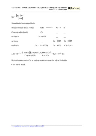 CASTILLA LA MANCHA/ JUNIO 00 . COU / QUIMICA/ CINETICA Y EQUILIBRIO/
OPCIÓN A / EJERCICIO 1
www.profes.net es un servicio gratuito de Ediciones SM
Ka =
[ ][ ]
[ ]AcH
HAc +−
·
Situación del nuevo equilibrio:
Disociación del ácido acético AcH <====> Ac-
+ H+
Concentración inicial Co __ __
se disocia Co · 0,025 __ __
se forma __ Co · 0,025 Co · 0,025
equilibrio Co · ( 1 – 0,025) Co · 0,025 Co · 0,025
3,16 · 10-5
=
( )( )
)025,01·(
025,0··025,0·
−Co
CoCo
=
Co
Co
·975,0
·000625,0 2
= 6,41 ·10-4
· Co
De donde despejando Co, se obtiene una concentración inicial de ácido:
Co = 0,049 mol/L
 