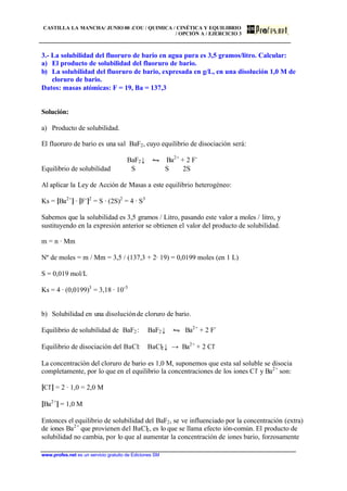 CASTILLA LA MANCHA/ JUNIO 00 .COU / QUIMICA / CINÉTICA Y EQUILIBRIO
/ OPCIÓN A / EJERCICIO 3
www.profes.net es un servicio gratuito de Ediciones SM
3.- La solubilidad del fluoruro de bario en agua pura es 3,5 gramos/litro. Calcular:
a) El producto de solubilidad del fluoruro de bario.
b) La solubilidad del fluoruro de bario, expresada en g/L, en una disolución 1,0 M de
cloruro de bario.
Datos: masas atómicas: F = 19, Ba = 137,3
Solución:
a) Producto de solubilidad.
El fluoruro de bario es una sal BaF2, cuyo equilibrio de disociación será:
BaF2↓ • Ba2+
+ 2 F-
Equilibrio de solubilidad S S 2S
Al aplicar la Ley de Acción de Masas a este equilibrio heterogéneo:
Ks = [Ba2+
] · [F-
]2
= S · (2S)2
= 4 · S3
Sabemos que la solubilidad es 3,5 gramos / Litro, pasando este valor a moles / litro, y
sustituyendo en la expresión anterior se obtienen el valor del producto de solubilidad.
m = n · Mm
Nº de moles = m / Mm = 3,5 / (137,3 + 2· 19) = 0,0199 moles (en 1 L)
S = 0,019 mol/L
Ks = 4 · (0,0199)3
= 3,18 · 10-5
b) Solubilidad en una disoluciónde cloruro de bario.
Equilibrio de solubilidad de BaF2: BaF2↓ • Ba2+
+ 2 F-
Equilibrio de disociación del BaCl: BaCl2↓ → Ba2+
+ 2 Cl-
La concentración del cloruro de bario es 1,0 M, suponemos que esta sal soluble se disocia
completamente, por lo que en el equilibrio la concentraciones de los iones Cl-
y Ba2+
son:
[Cl-
] = 2 · 1,0 = 2,0 M
[Ba2+
] = 1,0 M
Entonces el equilibrio de solubilidad del BaF2, se ve influenciado por la concentración (extra)
de iones Ba2+
que provienen del BaCl2, es lo que se llama efecto ión-común. El producto de
solubilidad no cambia, por lo que al aumentar la concentración de iones bario, forzosamente
 