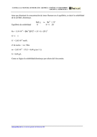 CASTILLA LA MANCHA/ JUNIO 00 .COU / QUIMICA / CINÉTICA Y EQUILIBRIO
/ OPCIÓN A / EJERCICIO 3
www.profes.net es un servicio gratuito de Ediciones SM
tiene que disminuir la concentración de iones fluoruro en el equilibrio, es decir la solubilidad
de la sal BaF2 disminuye.
BaF2↓ • Ba2+
+ 2 F-
Equilibrio de solubilidad S´ S´+1 2S´
Ks = 3,18·10-5
= [Ba2+
]·[F-
]2
= ( S´+1) · (2S´)2
S´+1 ≅ 1
S´ = 2,82·10-3
mol/L
nº de moles = m / Mm
m = 2,82·10-3
· 175,3 = 0,49 g (en 1 L)
S = 0,49 g/L
Como es lógico la solubilidad disminuye por efecto del ióncomún.
 