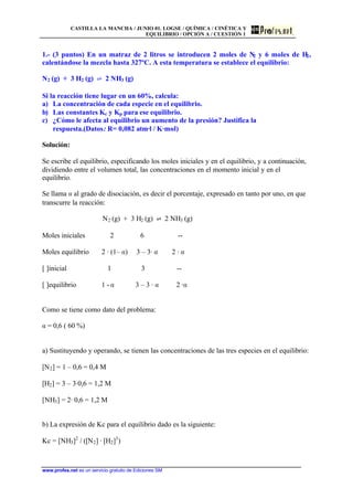 CASTILLA LA MANCHA / JUNIO 01. LOGSE / QUÍMICA / CINÉTICA Y
EQUILIBRIO / OPCIÓN A / CUESTIÓN 1
www.profes.net es un servicio gratuito de Ediciones SM
1.- (3 puntos) En un matraz de 2 litros se introducen 2 moles de N2 y 6 moles de H2,
calentándose la mezcla hasta 327ºC. A esta temperatura se establece el equilibrio:
N2 (g) + 3 H2 (g) ‡ 2 NH3 (g)
Si la reacción tiene lugar en un 60%, calcula:
a) La concentración de cada especie en el equilibrio.
b) Las constantes Kc y Kp para ese equilibrio.
c) ¿Cómo le afecta al equilibrio un aumento de la presión? Justifica la
respuesta.(Datos: R= 0,082 atm·l / K·mol)
Solución:
Se escribe el equilibrio, especificando los moles iniciales y en el equilibrio, y a continuación,
dividiendo entre el volumen total, las concentraciones en el momento inicial y en el
equilibrio.
Se llama a al grado de disociación, es decir el porcentaje, expresado en tanto por uno, en que
transcurre la reacción:
N2 (g) + 3 H2 (g) ‡ 2 NH3 (g)
Moles iniciales 2 6 --
Moles equilibrio 2 · (1– a) 3 – 3· a 2 · a
[ ]inicial 1 3 --
[ ]equilibrio 1 - a 3 – 3 · a 2 ·a
Como se tiene como dato del problema:
a = 0,6 ( 60 %)
a) Sustituyendo y operando, se tienen las concentraciones de las tres especies en el equilibrio:
[N2] = 1 – 0,6 = 0,4 M
[H2] = 3 – 3·0,6 = 1,2 M
[NH3] = 2· 0,6 = 1,2 M
b) La expresión de Kc para el equilibrio dado es la siguiente:
Kc = [NH3]2
/ ([N2] · [H2]3
)
 
