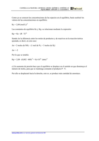 CASTILLA LA MANCHA / JUNIO 01. LOGSE / QUÍMICA / CINÉTICA Y
EQUILIBRIO / OPCIÓN A / CUESTIÓN 1
www.profes.net es un servicio gratuito de Ediciones SM
Como ya se conocen las concentraciones de las especies en el equilibrio, basta sustituir los
valores de las concentraciones en equilibrio:
Kc = 2,08 (mol/L)-2
Las constantes de equilibrio Kc y Kp, se relacionan mediante la expresión:
Kp = Kc · (R · T)Dn
Siendo Dn la diferencia entre los moles de productos y de reactivos en la reacción teórica
ajustada; es decir, en este caso:
Dn = 2 moles de NH3 – (1 mol de N2 + 3 moles de H2)
Dn = -2
Por lo que se tendría:
Kp = 2,08 · (0,082 · 600)-2
= 8,6·10-4
(atm)-2
c) Un aumento de presión hace que el equilibrio se desplace en el sentido en que disminuya el
número de moles, para que se mantenga constante el producto P · V.
Por ello se desplazará hacia la derecha, esto es, se produce más cantidad de amoníaco.
 