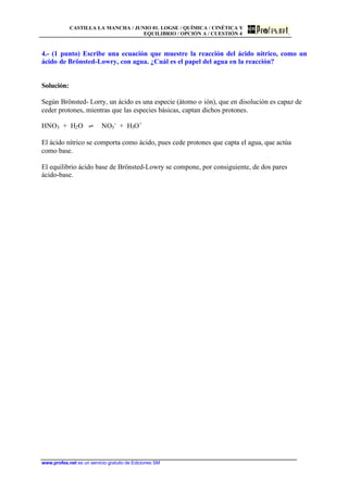 CASTILLA LA MANCHA / JUNIO 01. LOGSE / QUÍMICA / CINÉTICA Y
EQUILIBRIO / OPCIÓN A / CUESTIÓN 4
www.profes.net es un servicio gratuito de Ediciones SM
4.- (1 punto) Escribe una ecuación que muestre la reacción del ácido nítrico, como un
ácido de Brönsted-Lowry, con agua. ¿Cuál es el papel del agua en la reacción?
Solución:
Según Brönsted- Lorry, un ácido es una especie (átomo o ión), que en disolución es capaz de
ceder protones, mientras que las especies básicas, captan dichos protones.
HNO3 + H2O ‡ NO3
-
+ H3O+
El ácido nítrico se comporta como ácido, pues cede protones que capta el agua, que actúa
como base.
El equilibrio ácido base de Brönsted-Lowry se compone, por consiguiente, de dos pares
ácido-base.
 