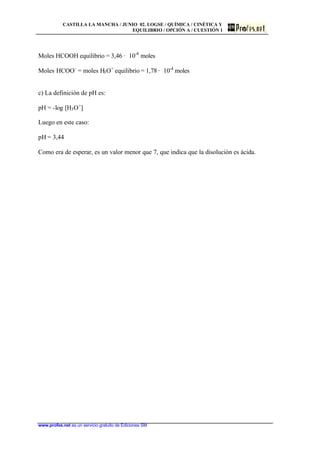 CASTILLA LA MANCHA / JUNIO 02. LOGSE / QUÍMICA / CINÉTICA Y
EQUILIBRIO / OPCIÓN A / CUESTIÓN 1
www.profes.net es un servicio gratuito de Ediciones SM
Moles HCOOH equilibrio = 3,46 · 10-4
moles
Moles HCOO-
= moles H3O+
equilibrio = 1,78 · 10-4
moles
c) La definición de pH es:
pH = -log [H3O+
]
Luego en este caso:
pH = 3,44
Como era de esperar, es un valor menor que 7, que indica que la disolución es ácida.
 