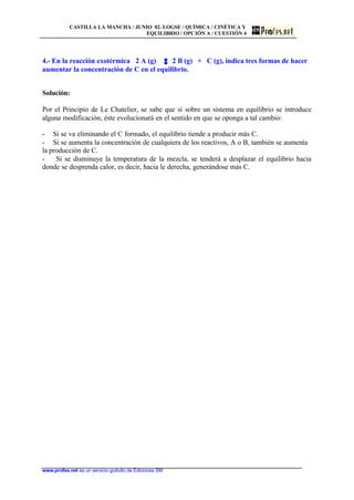 CASTILLA LA MANCHA / JUNIO 02. LOGSE / QUÍMICA / CINÉTICA Y
EQUILIBRIO / OPCIÓN A / CUESTIÓN 4
www.profes.net es un servicio gratuito de Ediciones SM
4.- En la reacción exotérmica 2 A (g) 2 B (g) + C (g), indica tres formas de hacer
aumentar la concentración de C en el equilibrio.
Solución:
Por el Principio de Le Chatelier, se sabe que si sobre un sistema en equilibrio se introduce
alguna modificación, éste evolucionará en el sentido en que se oponga a tal cambio:
- Si se va eliminando el C formado, el equilibrio tiende a producir más C.
- Si se aumenta la concentración de cualquiera de los reactivos, A o B, también se aumenta
la producción de C.
- Si se disminuye la temperatura de la mezcla, se tenderá a desplazar el equilibrio hacia
donde se desprenda calor, es decir, hacia le derecha, generándose más C.
 