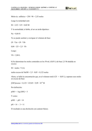 CASTILLA LA MANCHA / JUNIO 03. LOGSE / QUÍMICA / CINÉTICA Y
EQUILIBRIO / OPCIÓN A / CUESTIÓN Nº 1
www.profes.net es un servicio gratuito de Ediciones SM
Moles ác. sulfúrico = 250 / 98 = 2,55 moles
Luego la molaridad será:
M = 2,55 / 125 = 0,02 M
Y la normalidad, el doble, al ser un ácido diprótico:
Na = 0,04 N
Ya se puede sustituir y averiguar el volumen de base:
(N · V)a = (N · V)b
0,04 · 125 = 2,5 · Vb
Luego:
Vb = 2,04 L
b) Se determinan los moles contenidos en los 50 mL (0,05 L) de base 2,5 M añadida en
exceso:
M = moles / V (L)
moles exceso de NaOH = 2,5 · 0,05 = 0,125 moles
Ahora, se halla la concentración que, en el volumen total (125 + 0,05 L), suponen esos moles
en exceso de base:
[OH-
]exceso = 0,125 / 125,05 = 9,99 · 10-4
M
Por definición:
pOH = - log [OH-
] = 3
Y como:
pOH + pH = 14
pH = 14 - 3 = 11
El resultado es una disolución con carácter básico.
 