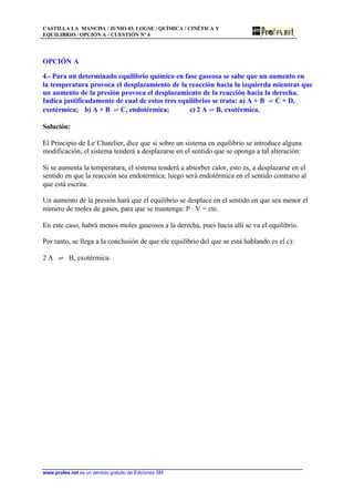 CASTILLA LA MANCHA / JUNIO 03. LOGSE / QUÍMICA / CINÉTICA Y
EQUILIBRIO / OPCIÓN A / CUESTIÓN Nº 4
www.profes.net es un servicio gratuito de Ediciones SM
OPCIÓN A
4.- Para un determinado equilibrio químico en fase gaseosa se sabe que un aumento en
la temperatura provoca el desplazamiento de la reacción hacia la izquierda mientras que
un aumento de la presión provoca el desplazamiento de la reacción hacia la derecha.
Indica justificadamente de cual de estos tres equilibrios se trata: a) A + B ‡ C + D,
exotérmica; b) A + B ‡ C, endotérmica; c) 2 A ‡ B, exotérmica.
Solución:
El Principio de Le´Chatelier, dice que si sobre un sistema en equilibrio se introduce alguna
modificación, el sistema tenderá a desplazarse en el sentido que se oponga a tal alteración:
Si se aumenta la temperatura, el sistema tenderá a absorber calor, esto es, a desplazarse en el
sentido en que la reacción sea endotérmica; luego será endotérmica en el sentido contrario al
que está escrita.
Un aumento de la presión hará que el equilibrio se desplace en el sentido en que sea menor el
número de moles de gases, para que se mantenga: P · V = cte.
En este caso, habrá menos moles gaseosos a la derecha, pues hacia allí se va el equilibrio.
Por tanto, se llega a la conclusión de que ele equilibrio del que se está hablando es el c):
2 A ‡ B, exotérmica.
 