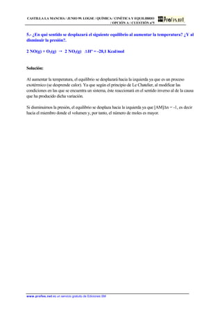 CASTILLA LA MANCHA / JUNIO 99. LOGSE / QUÍMICA / CINÉTICA Y EQUILIBRIO
/ OPCIÓN A / CUESTIÓN nº5
www.profes.net es un servicio gratuito de Ediciones SM
5.- ¿En qué sentido se desplazará el siguiente equilibrio al aumentar la temperatura? ¿Y al
disminuir la presión?.
2 NO(g) + O2(g) " 2 NO2(g) DHº = -28,1 Kcal/mol
Solución:
Al aumentar la temperatura, el equilibrio se desplazará hacia la izquierda ya que es un proceso
exotérmico (se desprende calor). Ya que según el principio de Le Chatelier, al modificar las
condiciones en las que se encuentra un sistema, éste reaccionará en el sentido inverso al de la causa
que ha producido dicha variación.
Si disminuimos la presión, el equilibrio se desplaza hacia la izquierda ya que [AM]Dn = -1, es decir
hacia el miembro donde el volumen y, por tanto, el número de moles es mayor.
 