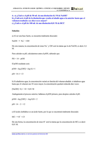 ANDALUCIA / JUNIO 99. LOGSE / QUÍMICA / CINETICA Y EQUILIBRIO / OPCION
A / CUESTIÓN nº 4
www.profes.net es un servicio gratuito de Ediciones SM
4.- a) ¿Cúal es el pH de 50 mL de una disolución 0,1 M de NaOH?
b) ¿Cuál será el pH de la disolución que resulta al añadir agua a la anterior hasta que el
volumenresultante sea diezveces mayor?
c) ¿Cuál es el pH de 100 mL de una disolución 0,01 M de HCl?
Solución:
a) Al ser una base fuerte, se encuentra totalmente disociado:
NaOH " Na+
+ OH-
De esta manera, la concentración de iones Na+
y OH-
será la misma que la de NaOH, es decir, 0,1
M.
Para calcular su pH, calcularemos antes el pOH, sabiendo que:
PH = 14 – pOH
El pOH resultante será:
pOH= -log [OH-
]= -log 0,1=1
pH= 14-1= 13
b) Si añadirmos agua, la concentración variará en funcióndel volumenañadido: si añadimos agua
hasta que el volumen sea 10 veces mayor, la concentración quedará reducida diez veces:
[NaOH]= 0,1 / 10 = 0,01 M
Analogamente al proceso anterior, hallamos el pOH primero, para despúes calcular el pH:
pOH= -log [OH-
] = -log 0,01= 2
pH= 14 – 2 = 12
c) El ácido clorhídrico es un ácido fuerte, por lo que se encontrará totalmente disociado:
HCl " H+
+ Cl-
De esta forma, la concentración de iones H+
será la misma que la concentración de HCl, es decir:
0,01 M.
 