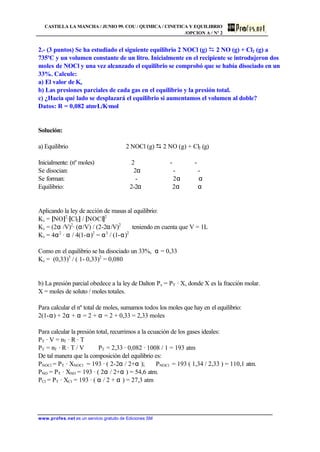 CASTILLA LA MANCHA / JUNIO 99. COU / QUIMICA / CINETICA Y EQUILIBRIO
/OPCION A / Nº 2
www.profes.net es un servicio gratuito de Ediciones SM
2.- (3 puntos) Se ha estudiado el siguiente equilibrio 2 NOCl (g) D 2 NO (g) + Cl2 (g) a
735ºC y un volumen constante de un litro. Inicialmente en el recipiente se introdujeron dos
moles de NOCl y una vez alcanzado el equilibrio se comprobó que se había disociado en un
33%. Calcule:
a) El valor de Kc
b) Las presiones parciales de cada gas en el equilibrio y la presión total.
c) ¿Hacia qué lado se desplazará el equilibrio si aumentamos el volumen al doble?
Datos: R = 0,082 atm·L/K·mol
Solución:
a) Equilibrio 2 NOCl (g) D 2 NO (g) + Cl2 (g)
Inicialmente: (nº moles) 2 - -
Se disocian: 2α - -
Se forman: - 2α α
Equilibrio: 2-2α 2α α
Aplicando la ley de acción de masas al equilibrio:
Kc = [NO]2
·[Cl2] / [NOCl]2
Kc = (2α /V)2
· (α/V) / (2-2α/V)2
teniendo en cuenta que V = 1L
Kc = 4α2
· α / 4(1-α)2
= α3
/ (1-α)2
Como en el equilibrio se ha disociado un 33%, α = 0,33
Kc = (0,33)3
/ ( 1- 0,33)2
= 0,080
b) La presión parcial obedece a la ley de Dalton Px = PT · X, donde X es la fracción molar.
X = moles de soluto / moles totales.
Para calcular el nº total de moles, sumamos todos los moles que hay en el equilibrio:
2(1-α) + 2α + α = 2 + α = 2 + 0,33 = 2,33 moles
Para calcular la presión total, recurrimos a la ecuación de los gases ideales:
PT · V = nT · R · T
PT = nT · R · T / V PT = 2,33 · 0,082 · 1008 / 1 = 193 atm
De tal manera que la composición del equilibrio es:
PNOCl = PT · XNOCl = 193 · ( 2-2α / 2+α ); PNOCl = 193 ( 1,34 / 2,33 ) = 110,1 atm.
PNO = PT · XNO = 193 · ( 2α / 2+α ) = 54,6 atm.
PCl = PT · XCl = 193 · ( α / 2 + α ) = 27,3 atm
 