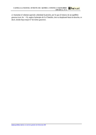 CASTILLA LA MANCHA / JUNIO 99. COU / QUIMICA / CINETICA Y EQUILIBRIO
/OPCION A / Nº 2
www.profes.net es un servicio gratuito de Ediciones SM
c) Aumentar el volumen equivale a disminuir la presión, por lo que al tratarse de un equilibrio
gaseoso (con Dn > 0), según el principio de Le Chatelier, éste se desplazará hacia la derecha, es
decir, donde haya mayor nº de moles gaseosos.
 