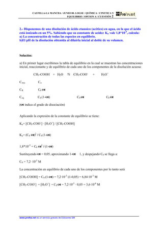 CASTILLA-LA MANCHA / JUNIO 00. LOGSE / QUÍMICA / CINETICA Y
EQUILIBRIO / OPCION A / CUESTIÓN 2
www.profes.net es un servicio gratuito de Ediciones SM
2.- Disponemos de una disolución de ácido etanoico (acético) en agua, en la que el ácido
está ionizado en un 5%. Sabiendo que su constante de acidez Ka vale 1,8*10-5
, calcula:
a) La concentración de todas las especies en equilibrio.
b)El pH de la disolución obtenida al diluirla inicial al doble de su volumen.
Solución:
a) En primer lugar escribimos la tabla de equilibrio en la cual se muestran las concentraciones
inicial, reaccionante y de equilibrio de cada uno de los componentes de la disolución acuosa:
CH3-COOH + H2O D CH3-COO-
+ H3O+
Cinic Co
CR C0 a
Ceq C0 (1-a) C0 a C0 a
(a indica el grado de disociación)
Aplicando la expresión de la constante de equilibrio se tiene:
Ka= [CH3-COO-
] · [H3O+
] / [CH3-COOH]
Ka= (C0 a)2
/ C0 (1-a)
1,8*10-5
= C0 a2
/ (1-a)
Sustituyendo a = 0,05, aproximando 1-a ϕ 1, y despejando C0 se llega a:
C0 = 7,2· 10-3
M
La concentración en equilibrio de cada uno de los componentes por lo tanto será
[CH3-COOH] = C0 (1-a) = 7,2·10-3
(1-0,05) = 6,84·10-3
M
[CH3-COO-
] = [H3O+
] = C0 a = 7,2·10-3
· 0,05 = 3,6·10-4
M
 