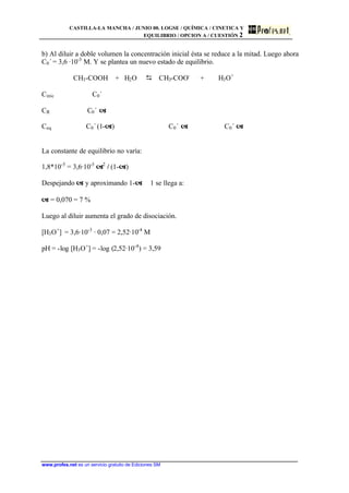 CASTILLA-LA MANCHA / JUNIO 00. LOGSE / QUÍMICA / CINETICA Y
EQUILIBRIO / OPCION A / CUESTIÓN 2
www.profes.net es un servicio gratuito de Ediciones SM
b) Al diluir a doble volumen la concentración inicial ésta se reduce a la mitad. Luego ahora
C0´ = 3,6 ·10-3
M. Y se plantea un nuevo estado de equilibrio.
CH3-COOH + H2O D CH3-COO-
+ H3O+
Cinic C0´
CR C0´ a
Ceq C0´ (1-a) C0´ a C0´ a
La constante de equilibrio no varía:
1,8*10-5
= 3,6·10-3
a2
/ (1-a)
Despejando a y aproximando 1-a ϕ 1 se llega a:
a = 0,070 = 7 %
Luego al diluir aumenta el grado de disociación.
[H3O+
] = 3,6·10-3
· 0,07 = 2,52·10-4
M
pH = -log [H3O+
] = -log (2,52·10-4
) = 3,59
 
