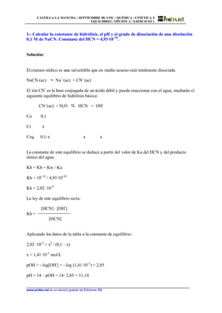CASTILLA LA MANCHA / SEPTIEMBRE 00. COU / QUÍMICA / CINÉTICA Y
EQUILIBRIO / OPCIÓN A / EJERCICIO 1
www.profes.net es un servicio gratuito de Ediciones SM
1.- Calcular la constante de hidrólisis, el pH y el grado de disociación de una disolución
0,1 M de NaCN. Constante del HCN = 4,93·10-10
.
Solución:
El cianuro sódico es una sal soluble que en medio acuoso está totalmente disociada.
NaCN (ac) " Na+
(ac) + CN-
(ac)
El ión CN-
es la base conjugada de un ácido débil y puede reaccionar con el agua, mediante el
siguiente equilibrio de hidrólisis básica:
CN-
(ac) + H2O D HCN + OH-
Co 0,1
Cr x
Ceq. 0,1-x x x
La constante de este equilibrio se deduce a partir del valor de Ka del HCN y del producto
iónico del agua.
Kh = Kb = Kw / Ka
Kh = 10-14
/ 4,93·10-10
Kh = 2,02 ·10-5
La ley de este equilibrio sería:
[HCN] · [OH-
]
Kh =
[HCN]
Aplicando los datos de la tabla a la constante de equilibrio:
2,02 ·10-5
= x2
/ (0,1 – x)
x = 1,41·10-3
mol/L
pOH = - log[OH-
] = - log (1,41·10-3
) = 2,85
pH = 14 – pOH = 14- 2,85 = 11,14
 