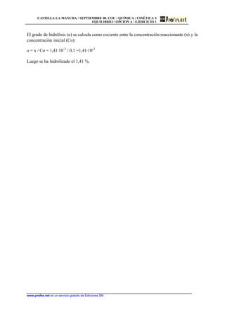 CASTILLA LA MANCHA / SEPTIEMBRE 00. COU / QUÍMICA / CINÉTICA Y
EQUILIBRIO / OPCIÓN A / EJERCICIO 1
www.profes.net es un servicio gratuito de Ediciones SM
El grado de hidrólisis (a) se calcula como cociente entre la concentración reaccionante (x) y la
concentración inicial (Co):
a = x / Co = 1,41·10-3
/ 0,1 =1,41·10-2
Luego se ha hidrolizado el 1,41 %.
 
