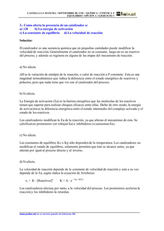 CASTILLA LA MANCHA / SEPTIEMBRE 00. COU / QUÍMICA / CINÉTICA Y
EQUILIBRIO / OPCIÓN A / EJERCICIO 3
www.profes.net es un servicio gratuito de Ediciones SM
3.- Como afecta la presencia de un catalizador a:
a) DH b) La energía de activación
c) La constante de equilibrio d) La velocidad de reacción
Solución:
El catalizador es una sustancia química que en pequeñas cantidades puede modificar la
velocidad de reacción. Generalmente el catalizador no se consume, luego no es un reactivo
del proceso, y además se regenera en alguna de las etapas del mecanismo de reacción.
a) No afecta.
DH es la variación de entalpía de la reaación, o calor de reacción a P constante. Esta es una
magnitud termodinámica que indica la diferencia entre el estado energético de reactivos y
prductos, pero que nada tiene que ver con el catalizador del proceso.
b) Siafecta.
La Energía de activación (Ea) es la barrera energética que las moléculas de los reactivos
tienen que superar para realizar choques eficaces entre ellas. Dicho de otro modo, la energía
de activaciónes la diferencia energética entre el estado intermedio del complejo activado y el
estado de los reactivos.
Los catalizadores modifican la Ea de la reacción, ya que alteran el mecanismo de esta. Se
calsificanen promotores (sir rebajan Ea) e inhibidores (si aumentan Ea).
c) No afecta.
Las constantes de equilibrio Kc o Kp sólo dependen de la temperatura. Los catalizadores no
modifican el estado de equilibrio, solamente permiten que éste se alcance antes, ya que
afectan por igual al proceso directo y al inverso.
d) Siafecta.
La velocidad de reacción depende de la constante de velocidad de reacción y esta a su vez
depende de la Ea, según indica la ecuación de Arrehnius:
vr = K · [Reactivos]n
K = A · e – Ea / (RT)
Los catalizadores afectan, por tanto, a la velocidad del proceso. Los promotores aceleran la
reaccióny los inhibidores la retardan.
 