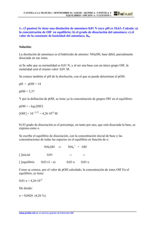CASTILLA LA MANCHA / SEPTIEMBRE 01. LOGSE / QUÍMICA / CINÉTICA Y
EQUILIBRIO / OPCIÓN A / CUESTIÓN 1
www.profes.net es un servicio gratuito de Ediciones SM
1.- (3 puntos) Se tiene una disolución de amoniaco 0,01 N cuyo pH es 10,63. Calcula: a)
la concentración de OH-
en equilibrio; b) el grado de disociación del amoniaco; c) el
valor de la constante de basicidad del amoniaco, Kb.
Solución:
La disolución de amoníaco es el hidróxido de amonio: NH4OH, base débil, parcialmente
disociada en sus iones.
a) Se sabe que su normalidad es 0,01 N, y al ser una base con un único grupo OH-
, la
molaridad será el mismo valor: 0,01 M.
Se conoce también el pH de la disolución, con el que se puede determinar el pOH:
pH + pOH = 14
pOH = 3,37
Y por la definición de pOH, se tiene ya la concentración de grupos OH-
en el equilibrio:
pOH = - log [OH-
]
[OH-
] = 10 -3,37
= 4,26·10-4
M
b) El grado de disociación es el porcentaje, en tanto por uno, que está disociada la base, se
expresa como a.
Se escribe el equilibrio de disociación, con la concentración inicial de base y las
concentraciones de todas las especies en el equilibrio en función de a:
NH4OH ‡ NH4
+
+ OH-
[ ]inicial 0,01 -- --
[ ]equilibrio 0,01·(1 - a) 0,01·a 0,01·a
Como se conoce, por el valor de pOH calculado, la concentración de iones OH-
En el
equilibrio, se tiene:
0,01·a = 4,26·10-4
De donde:
a = 0,0426 (4,26 %)
 