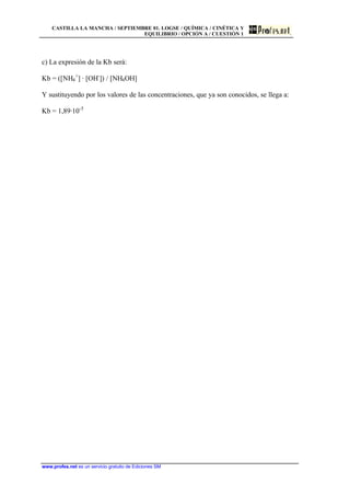 CASTILLA LA MANCHA / SEPTIEMBRE 01. LOGSE / QUÍMICA / CINÉTICA Y
EQUILIBRIO / OPCIÓN A / CUESTIÓN 1
www.profes.net es un servicio gratuito de Ediciones SM
c) La expresión de la Kb será:
Kb = ([NH4
+
] · [OH-
]) / [NH4OH]
Y sustituyendo por los valores de las concentraciones, que ya son conocidos, se llega a:
Kb = 1,89·10-5
 