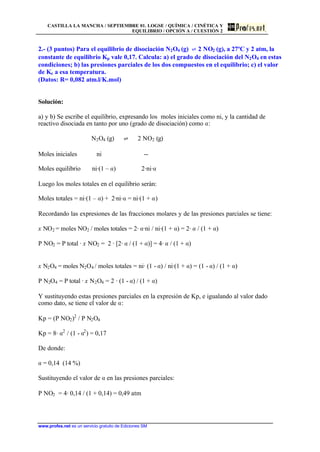 CASTILLA LA MANCHA / SEPTIEMBRE 01. LOGSE / QUÍMICA / CINÉTICA Y
EQUILIBRIO / OPCIÓN A / CUESTIÓN 2
www.profes.net es un servicio gratuito de Ediciones SM
2.- (3 puntos) Para el equilibrio de disociación N2O4 (g) ‡ 2 NO2 (g), a 27ºC y 2 atm, la
constante de equilibrio Kp vale 0,17. Calcula: a) el grado de disociación del N2O4 en estas
condiciones; b) las presiones parciales de los dos compuestos en el equilibrio; c) el valor
de Kc a esa temperatura.
(Datos: R= 0,082 atm.l/K.mol)
Solución:
a) y b) Se escribe el equilibrio, expresando los moles iniciales como ni, y la cantidad de
reactivo disociada en tanto por uno (grado de disociación) como a:
N2O4 (g) ‡ 2 NO2 (g)
Moles iniciales ni --
Moles equilibrio ni·(1 – a) 2·ni·a
Luego los moles totales en el equilibrio serán:
Moles totales = ni·(1 – a) + 2·ni·a = ni·(1 + a)
Recordando las expresiones de las fracciones molares y de las presiones parciales se tiene:
x NO2 = moles NO2 / moles totales = 2· a·ni / ni·(1 + a) = 2· a / (1 + a)
P NO2 = P total · x NO2 = 2 · [2· a / (1 + a)] = 4· a / (1 + a)
x N2O4 = moles N2O4 / moles totales = ni· (1 - a) / ni·(1 + a) = (1 - a) / (1 + a)
P N2O4 = P total · x N2O4 = 2 · (1 - a) / (1 + a)
Y sustituyendo estas presiones parciales en la expresión de Kp, e igualando al valor dado
como dato, se tiene el valor de a:
Kp = (P NO2)2
/ P N2O4
Kp = 8· a2
/ (1 - a2
) = 0,17
De donde:
a = 0,14 (14 %)
Sustituyendo el valor de a en las presiones parciales:
P NO2 = 4· 0,14 / (1 + 0,14) = 0,49 atm
 