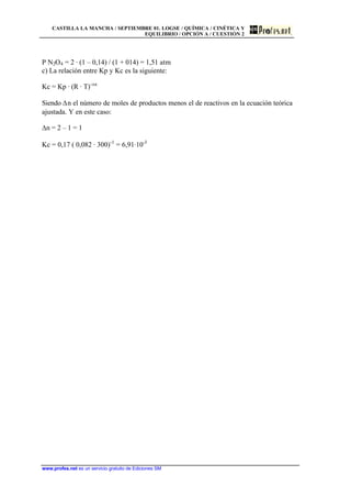 CASTILLA LA MANCHA / SEPTIEMBRE 01. LOGSE / QUÍMICA / CINÉTICA Y
EQUILIBRIO / OPCIÓN A / CUESTIÓN 2
www.profes.net es un servicio gratuito de Ediciones SM
P N2O4 = 2 · (1 – 0,14) / (1 + 014) = 1,51 atm
c) La relación entre Kp y Kc es la siguiente:
Kc = Kp · (R · T)-Dn
Siendo Dn el número de moles de productos menos el de reactivos en la ecuación teórica
ajustada. Y en este caso:
Dn = 2 – 1 = 1
Kc = 0,17 ( 0,082 · 300)-1
= 6,91·10-3
 
